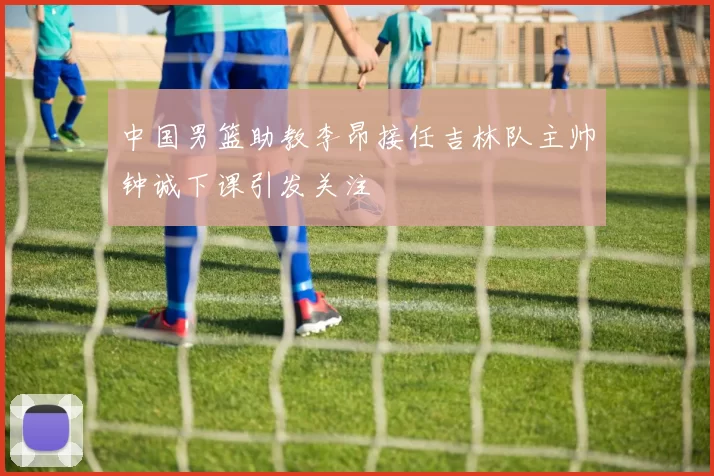 中国男篮助教李昂接任吉林队主帅钟诚下课引发关注