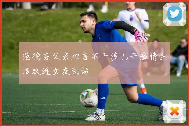 范德芬父亲坦言不干涉儿子感情生活欢迎女友到访