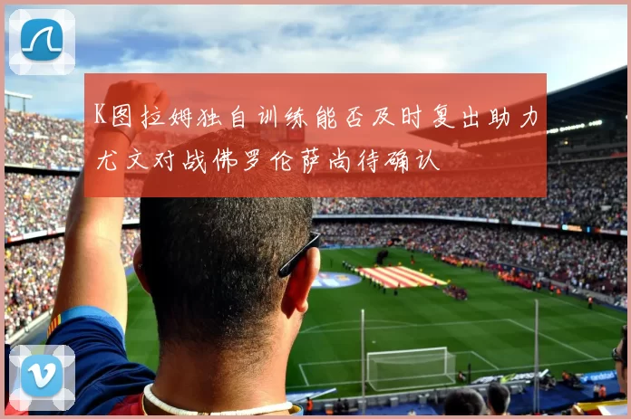 K图拉姆独自训练能否及时复出助力尤文对战佛罗伦萨尚待确认