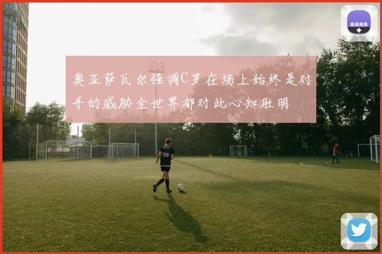 奥亚萨瓦尔强调C罗在场上始终是对手的威胁全世界都对此心知肚明