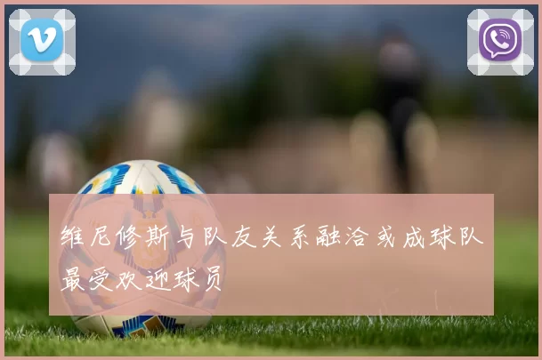 维尼修斯与队友关系融洽或成球队最受欢迎球员