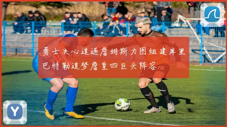 勇士决心追逐詹姆斯力图组建库里巴特勒追梦詹皇四巨头阵容