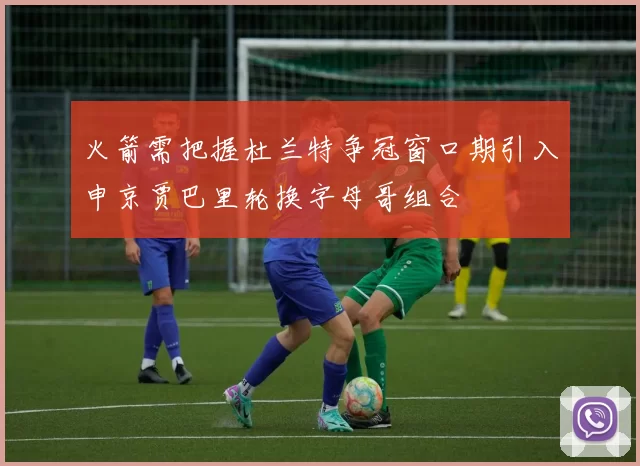 火箭需把握杜兰特争冠窗口期引入申京贾巴里轮换字母哥组合