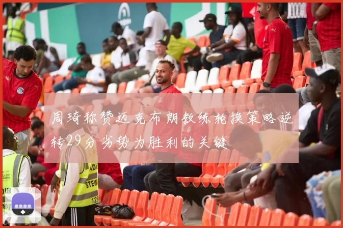 周琦称赞迈克布朗教练轮换策略逆转29分劣势为胜利的关键