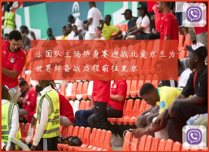 法国队主场热身赛迎战北爱尔兰为世界杯备战启程前往里尔