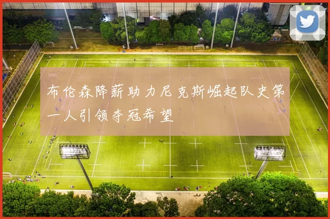 布伦森降薪助力尼克斯崛起队史第一人引领夺冠希望