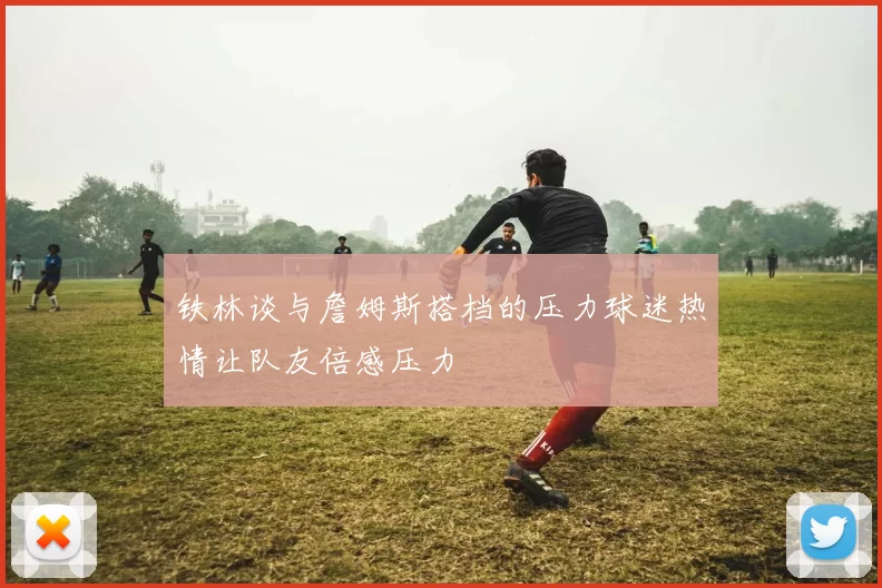铁林谈与詹姆斯搭档的压力球迷热情让队友倍感压力