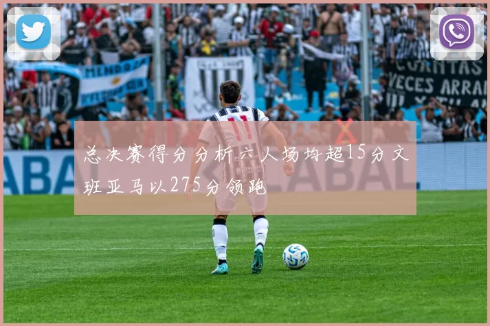 总决赛得分分析六人场均超15分文班亚马以275分领跑