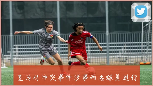 皇马对冲突事件涉事两名球员进行处罚措施公布