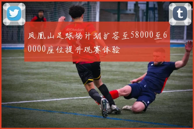 凤凰山足球场计划扩容至58000至60000座位提升观赛体验