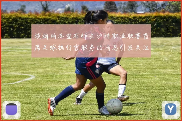 埃梅纳洛宣布辞去沙特职业联赛首席足球执行官职务的消息引发关注