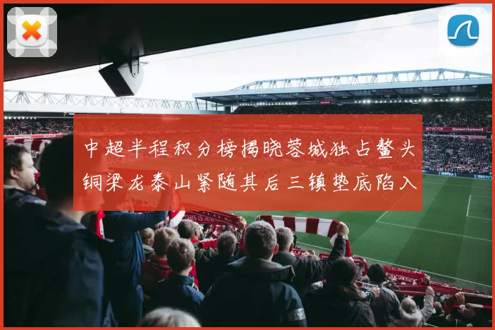 中超半程积分榜揭晓蓉城独占鳌头铜梁龙泰山紧随其后三镇垫底陷入困境