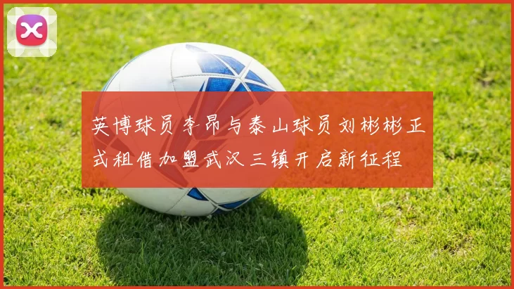 英博球员李昂与泰山球员刘彬彬正式租借加盟武汉三镇开启新征程