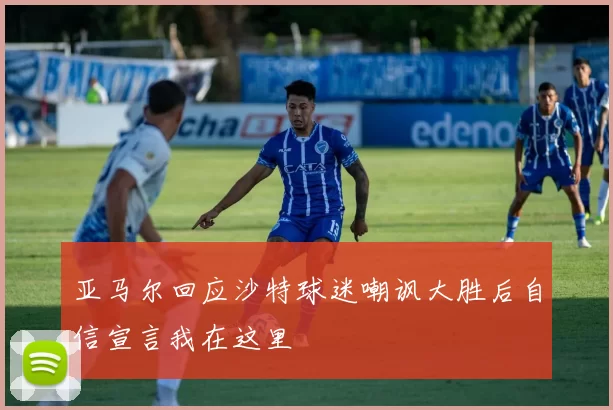 亚马尔回应沙特球迷嘲讽大胜后自信宣言我在这里