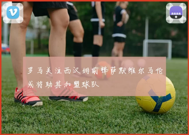 罗马关注西汉姆前锋萨默维尔马伦或将助其加盟球队